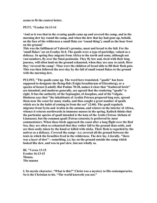 seems to fit the context better.
PETT, "Exodus 16:13-14
‘And so it was that in the evening quails came up and covered the camp, and in the
morning dew lay round the camp, and when the dew that lay had gone up, behold,
on the face of the wilderness a small flake (or ‘round thing’), small as the hoar frost
on the ground.’
This was the fulfilment of Yahweh’s promise, meat and bread to the full. For the
‘small flakes’ see on Exodus 16:4. The quails were a type of partridge, valued as a
delicacy. In spring they migrate from Africa to the north and some, although not
vast numbers, fly over the Sinai peninsula. They fly low and, tired with their long
journey, will often land on the ground exhausted, when they are easy to catch. Here
they ‘covered the camp’. Thus were the children of Israel able to fill their flesh pots.
This was then followed the next day by the fall of small round flakes to the ground
with the morning dew.
PULPIT, "The quails came up. The word here translated, "quails" has been
supposed to designate the flying-fish (Trigla Israelitarum of Ehrenberg), or a
species of locust (Ludolf). But Psalms 78:28, makes it clear that "feathered fowls"
are intended; and moderns generally, are agreed that the rendering "quails" is
right. It has the authority of the Septuagint, of Josephus, and of the Vulgate.
Diodorus says that "the inhabitants of Arabia Petraea prepared long nets, spread
them near the coast for many stadia, and thus caught a great number of quails
which are in the habit of coming in from the sea" (2:60). The quail regularly
migrates from Syria and Arabia in the autumn, and winters in the interior of Africa,
whence it returns northwards in immense masses in the spring. Kalisch thinks that
the particular species of quail intended is the kata of the Arabs (Tetrao Alchata of
Linnaeus); but the common quail (Tetrao coturnix) is preferred by most
commentators. When these birds approach the coast after a long flight over the Red
Sea, they are often so exhausted that they rather fall to the ground than settle, and
are then easily taken by the hand or killed with sticks. Their flesh is regarded by the
natives as a delicacy. Covered the camp—i.e; covered all the ground between the
tents in which the Israelites lived in the wilderness. The dew lay. Literally, "there
was a layer of dew"—something, i.e; lay on the ground outside the camp which
looked like dew, and was in part dew, but not wholly so.
BI, "Verses 13-15
Exodus 16:13-15
Manna.
The manna
I. Its mystic character. “What is this?” Christ was a mystery to His contemporaries.
So is the Christian to his. “The world knoweth you not.”
 