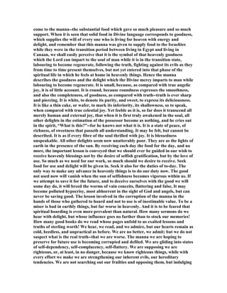 come to the manna--the substantial food which gave so much pleasure and so much
support. When it is seen that solid food in Divine language corresponds to goodness,
which supplies the will of every one who is living for heaven with energy and
delight, and remember that this manna was given to supply food to the Israelites
while they were in the transition period between living in Egypt and living in
Canaan, we shall easily perceive that it is the symbol of that heavenly goodness
which the Lord can impart to the soul of man while it is in the transition state,
labouring to become regenerate, following the truth, fighting against its evils as they
from time to time present themselves, but not yet entered into that phase of the
spiritual life in which he feels at home in heavenly things. Hence the manna
describes the goodness and the delight which the Divine mercy imparts to man while
labouring to become regenerate. It is small, because, as compared with true angelic
joy, it is of little account. It is round, because roundness expresses the smoothness,
and also the completeness, of goodness, as compared with truth--truth is ever sharp
and piercing. It is white, to denote its purity, and sweet, to express its deliciousness.
It is like a thin cake, or wafer, to mark its inferiority, its shallowness, so to speak,
when compared with true celestial joy. Yet feeble as it is, so far does it transcend all
merely human and external joy, that when it is first truly awakened in the soul, all
other delights in the estimation of the possessor become as nothing, and he cries out
in the spirit, “What is this?”--for he knows not what it is. It is a state of peace, of
richness, of sweetness that passeth all understanding. It may be felt, but cannot be
described. It is as if every fibre of the soul thrilled with joy. It is blessedness
unspeakable. All other delights seem now unutterably poor. They are as the lights of
earth in the presence of the sun. By receiving each day the food for the day, and no
more, the important lesson is conveyed that we should ever be guided in our wish to
receive heavenly blessings not by the desire of selfish gratification, but by the love of
use. So much as we need for our work, so much should we desire to receive. Seek
food for use and delight will be given in. Seek it also for the duties of to-day. The
only way to make any advance in heavenly things is to do our duty now. The good
not used now will vanish when the sun of selfishness becomes vigorous within us. If
we attempt to save it for the future, and to deceive ourselves with the good we will
some day do, it will breed the worms of vain conceits, flattering and false, It may
become polluted hypocrisy, most abhorrent in the sight of God and angels, but can
never be saving good. The lesson involved in the corruption of the manna in the
hands of those who gathered to hoard and not to use is of inestimable value. To be a
miser is bad in earthly things, but far worse in heavenly. And it is to be feared that
spiritual hoarding is even more prevalent than natural. How many sermons do we
hear with delight, but whose influence goes no farther than to stock our memories!
How many good books do we read whose pages unfold to us exalted lessons and
truths of sterling worth! We hear, we read, and we admire, but our hearts remain as
cold, heedless, and unpractical as before. We are no better, we admit; but we do not
suspect what is the real truth--that we are worse. The manna we are hoping to
preserve for future use is becoming corrupted and defiled. We are gliding into states
of self-dependency, self-complacency, self-flattery. We are supposing we are
righteous, or, at least, in no danger, because we know righteous things, while with
every effort we make we are strengthening our inherent evils, our hereditary
tendencies. We are not searching out our frailties and opposing them, but indulging
 