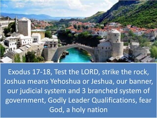 Exodus 17-18, Test the LORD, strike the rock,
Joshua means Yehoshua or Jeshua, our banner,
our judicial system and 3 branched system of
government, Godly Leader Qualifications, fear
God, a holy nation

 