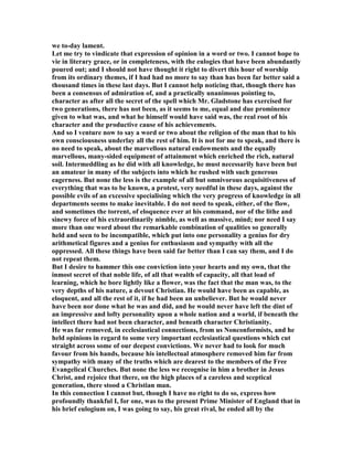 we to-day lament.
Let me try to vindicate that expression of opinion in a word or two. I cannot hope to
vie in literary grace, or in completeness, with the eulogies that have been abundantly
poured out; and I should not have thought it right to divert this hour of worship
from its ordinary themes, if I had had no more to say than has been far better said a
thousand times in these last days. But I cannot help noticing that, though there has
been a consensus of admiration of, and a practically unanimous pointing to,
character as after all the secret of the spell which Mr. Gladstone has exercised for
two generations, there has not been, as it seems to me, equal and due prominence
given to what was, and what he himself would have said was, the real root of his
character and the productive cause of his achievements.
And so I venture now to say a word or two about the religion of the man that to his
own consciousness underlay all the rest of him. It is not for me to speak, and there is
no need to speak, about the marvellous natural endowments and the equally
marvellous, many-sided equipment of attainment which enriched the rich, natural
soil. Intermeddling as he did with all knowledge, he must necessarily have been but
an amateur in many of the subjects into which he rushed with such generous
eagerness. But none the less is the example of all but omnivorous acquisitiveness of
everything that was to be known, a protest, very needful in these days, against the
possible evils of an excessive specialising which the very progress of knowledge in all
departments seems to make inevitable. I do not need to speak, either, of the flow,
and sometimes the torrent, of eloquence ever at his command, nor of the lithe and
sinewy force of his extraordinarily nimble, as well as massive, mind; nor need I say
more than one word about the remarkable combination of qualities so generally
held and seen to be incompatible, which put into one personality a genius for dry
arithmetical figures and a genius for enthusiasm and sympathy with all the
oppressed. All these things have been said far better than I can say them, and I do
not repeat them.
But I desire to hammer this one conviction into your hearts and my own, that the
inmost secret of that noble life, of all that wealth of capacity, all that load of
learning, which he bore lightly like a flower, was the fact that the man was, to the
very depths of his nature, a devout Christian. He would have been as capable, as
eloquent, and all the rest of it, if he had been an unbeliever. But he would never
have been nor done what he was and did, and he would never have left the dint of
an impressive and lofty personality upon a whole nation and a world, if beneath the
intellect there had not been character, and beneath character Christianity.
He was far removed, in ecclesiastical connections, from us onconformists, and he
held opinions in regard to some very important ecclesiastical questions which cut
straight across some of our deepest convictions. We never had to look for much
favour from his hands, because his intellectual atmosphere removed him far from
sympathy with many of the truths which are dearest to the members of the Free
Evangelical Churches. But none the less we recognise in him a brother in Jesus
Christ, and rejoice that there, on the high places of a careless and sceptical
generation, there stood a Christian man.
In this connection I cannot but, though I have no right to do so, express how
profoundly thankful I, for one, was to the present Prime Minister of England that in
his brief eulogium on, I was going to say, his great rival, he ended all by the
 
