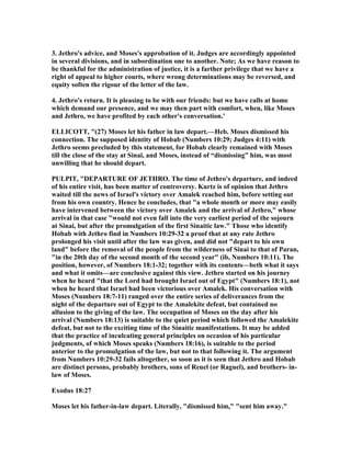3. Jethro's advice, and Moses's approbation of it. Judges are accordingly appointed
in several divisions, and in subordination one to another. ote; As we have reason to
be thankful for the administration of justice, it is a farther privilege that we have a
right of appeal to higher courts, where wrong determinations may be reversed, and
equity soften the rigour of the letter of the law.
4. Jethro's return. It is pleasing to be with our friends: but we have calls at home
which demand our presence, and we may then part with comfort, when, like Moses
and Jethro, we have profited by each other's conversation.'
ELLICOTT, "(27) Moses let his father in law depart.—Heb. Moses dismissed his
connection. The supposed identity of Hobab ( umbers 10:29; Judges 4:11) with
Jethro seems precluded by this statement, for Hobab clearly remained with Moses
till the close of the stay at Sinai, and Moses, instead of “dismissing” him, was most
unwilling that he should depart.
PULPIT, "DEPARTURE OF JETHRO. The time of Jethro's departure, and indeed
of his entire visit, has been matter of controversy. Kurtz is of opinion that Jethro
waited till the news of Israel's victory over Amalek reached him, before setting out
from his own country. Hence he concludes, that "a whole month or more may easily
have intervened between the victory over Amalek and the arrival of Jethro," whose
arrival in that case "would not even fall into the very earliest period of the sojourn
at Sinai, but after the promulgation of the first Sinaitic law." Those who identify
Hobab with Jethro find in umbers 10:29-32 a proof that at any rate Jethro
prolonged his visit until after the law was given, and did not "depart to his own
land" before the removal of the people from the wilderness of Sinai to that of Paran,
"in the 20th day of the second month of the second year" (ib, umbers 10:11). The
position, however, of umbers 18:1-32; together with its contents—beth what it says
and what it omits—are conclusive against this view. Jethro started on his journey
when he heard "that the Lord had brought Israel out of Egypt" ( umbers 18:1), not
when he heard that Israel had been victorious over Amalek. His conversation with
Moses ( umbers 18:7-11) ranged over the entire series of deliverances from the
night of the departure out of Egypt to the Amalekite defeat, but contained no
allusion to the giving of the law. The occupation of Moses on the day after his
arrival ( umbers 18:13) is suitable to the quiet period which followed the Amalekite
defeat, but not to the exciting time of the Sinaitic manifestations. It may be added
that the practice of inculcating general principles on occasion of his particular
judgments, of which Moses speaks ( umbers 18:16), is suitable to the period
anterior to the promulgation of the law, but not to that following it. The argument
from umbers 10:29-32 fails altogether, so soon as it is seen that Jethro and Hobab
are distinct persons, probably brothers, sons of Reuel (or Raguel), and brothers- in-
law of Moses.
Exodus 18:27
Moses let his father-in-law depart. Literally, "dismissed him," "sent him away."
 