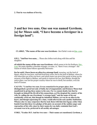 2. That he was studious of brevity.
3 and her two sons. One son was named Gershom,
[a] for Moses said, “I have become a foreigner in a
foreign land”;
CLARKE, "The name of the one was Gershom - See Clarke’s note on Exo_2:22.
GILL, "And her two sons,.... Those also Jethro took along with him and his
daughter:
of which the name of the one was Gershom; which seems to be his firstborn, Exo_
2:22, his name signifies a desolate stranger, as some, or, "there I was a stranger": the
reason of which name follows agreeably thereunto:
for he said, I have been an alien in a strange land; meaning, not the land of
Egypt, where he was born, and had lived forty years; but in the land of Midian, where he
was when this son of his was born; and which name was given him partly to keep up the
memory of his flight to Midian, and partly to instruct his son, that Midian, though his
native place, was not his proper country where he was to dwell, but another, even the
land of Canaan.
CALVI , "3.And her two sons. It was remarked in its proper place, how
distinguished a proof not only of faith, but of magnanimity and firmness Moses had
manifested in giving these names to his sons. For we cannot doubt, but that he
brought on himself the ill-will of his connections, as if he despised the country of his
wife, by calling the one (Gershom) “a strange land;” and the name of his son
continually cried out, that though he inhabited Midian, yet was he an alien in his
heart, and though sojourning for a time, would afterwards seek another habitation.
Whence also we may conjecture that he took them with him into Egypt, rather than
banish from him these two pledges of his piety on account of the sudden anger and
reproaches of his wife; since by their names he was daily reminded that God’s
covenant was to be, preferred to all earthly advantages.
COKE, "Exodus 18:3. And her two sons— Their names are mentioned, Gershom, a
 