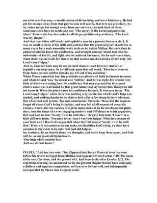 out to be a deliverance, a manifestation of divine help, and not a hindrance. He had
got far enough away from that past to look at it sanely, that is to say gratefully. So
we, when we get far enough away from our sorrows, can look back at them,
sometimes even here on earth, and say, ‘The mercy of the Lord compassed me
about.’ Here is the key that unlocks all the perplexities of providence, ‘The Lord
was my Helper.’
And that conviction will steady and uphold a man in a present, however dark. It
was no small exercise of his faith and patience that the great lawgiver should for so
many years have such unworthy work to do as he had in Midian. But even then he
gathered into his heart this confidence, and brought summer about him into the
mid-winter of his life, and light into the midst of darkness; ‘for he said’-even then,
when there was no work for him to do that seemed much to need a divine help-’the
Lord is my Helper.’
And so, however dark may be our present moment, and however obscure or
repulsive our own tasks, let us fall back upon that old word, ‘Thou hast been my
Help; leave me not, neither forsake me, O God of my salvation.’
When Moses named his boy, his gratitude was allied with faith in favours to come;
and when he said ‘was,’ he meant also ‘will be.’ And he was right. He dreamt very
little of what was coming, but this confidence that was expressed in his second
child’s name was warranted by that great future that lay before him, though he did
not know it. When the pinch came his confidence faltered. It was easy to say ‘The
Lord is my Helper,’ when there was nothing very special for which God’s help was
needed, and nothing harder to do than to look after a few sheep in the wilderness.
But when God said to him, ‘Go and stand before Pharaoh,’ Moses for the moment
forgot all about God’s being his helper, and was full of all manner of cowardly
excuses, which, like the excuses of a great many more of us for not doing our plain
duty, took the shape of a very engaging modesty and diffidence as to his capacities.
But God said to him, ‘Surely I will be with thee.’ He gave him back ‘Eliezer’ in a
little different form. ‘You used to say that I was your helper. What has become of
your faith now? Has it all evaporated when the trial comes? Surely I will be with
thee.’ If we will set ourselves to our tasks, not doubting God’s help, we shall have
occasion in the event to be sure that God did help us.
So, brethren, let us cherish these two thoughts, and never keep them apart, and God
will be, as our good old hymn has it-
‘Our help while troubles last,
And our eternal home.’
PULPIT, "And her two sons. That Zipporah had borne Moses at least two sons
before his return to Egypt from Midian, had appeared from Exodus 4:20. The name
of the one, Gershom, and the ground of it, had been declared in Exodus 2:22. The
repetition here may be accounted for by the present chapter having been originally
a distinct and separate composition, written on a distinct roll, and subsequently
incorporated by Moses into his great work.
 