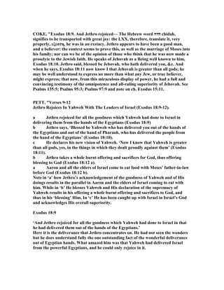 COKE, "Exodus 18:9. And Jethro rejoiced— The Hebrew word ‫חדה‬ chidah,
signifies to be transported with great joy: the LXX, therefore, translate it, very
properly, εξεστη, he was in an exstacy. Jethro appears to have been a good man,
and a believer: the context seems to prove this, as well as the marriage of Moses into
his family; nor can we be of the opinion of those who think that he was now made a
proselyte to the Jewish faith. He speaks of Jehovah as a Being well known to him,
Exodus 18:10. Jethro said, blessed be Jehovah, who hath delivered you, &c. And
when he says, Exodus 18:11 now know I that Jehovah is greater than all gods; he
may be well understood to express no more than what any Jew, or true believer,
might express; that now, from this miraculous display of power, he had a full and
convincing testimony of the omnipotence and all-ruling superiority of Jehovah. See
Psalms 135:5; Psalms 95:3; Psalms 97:9 and note on ch. Exodus 15:11.
PETT, "Verses 9-12
Jethro Rejoices In Yahweh With The Leaders of Israel (Exodus 18:9-12).
a Jethro rejoiced for all the goodness which Yahweh had done to Israel in
delivering them from the hands of the Egyptians (Exodus 18:9)
b Jethro says, ‘Blessed be Yahweh who has delivered you out of the hands of
the Egyptians and out of the hand of Pharaoh, who has delivered the people from
the hand of the Egyptians’ (Exodus 18:10).
c He declares his new vision of Yahweh. ‘ ow I know that Yahweh is greater
than all gods, yes, in the things in which they dealt proudly against them’ (Exodus
18:11).
b Jethro takes a whole burnt offering and sacrifices for God, thus offering
blessing to God (Exodus 18:12 a).
a Aaron and all the elders of Israel come to eat food with Moses’ father-in-law
before God (Exodus 18:12 b).
ote in ‘a’ how Jethro’s acknowledgement of the goodness of Yahweh and of His
doings results in the parallel in Aaron and the elders of Israel coming to eat with
him. While in ‘b’ He blesses Yahweh and His declaration of the supremacy of
Yahweh results in his offering a whole burnt offering and sacrifices to God, and
thus in his ‘blessing’ Him. In ‘c’ He has been caught up with Israel in Israel’s God
and acknowledges His overall superiority.
Exodus 18:9
‘And Jethro rejoiced for all the goodness which Yahweh had done to Israel in that
he had delivered them out of the hands of the Egyptians.’
Here it is the deliverance that Jethro concentrates on. He had not seen the wonders
but he does understand fully the one outstanding fact of the wonderful deliverance
out of Egyptian hands. What amazed him was that Yahweh had delivered Israel
from the powerful Egyptians, and he could only rejoice in it.
 
