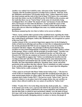 Another very radical view is held by some. Advocates of the `Kenite hypothesis,'
"(namely, that the Israelites learned to worship God as Yahweh, `Jehovah,' from
the Midianites and Kenites)"[22] brashly declare that, "Jethro imparted to Israel
the ritual customs and the rules of the God of Sinai."[23] Such a view contradicts
the truth that Jethro was the LEAR ER not the TEACHER on this occasion, and
the truth that there was no "God of Sinai" in the sense of a local deity being
worshipped there. It is called "the mount of God," not because of some old shrine
there, but because of what Jehovah did there. Trying to find the source of the
knowledge of God anywhere except in his revelation to Moses and the prophets
forces men who are otherwise intelligent into some very foolish and impossible
postulations!
Rawlinson summed up the view that we believe to be correct as follows:
"Moses, Aaron, and the elders partook of the sacrificial meal, regarding the whole
rite as one legitimately performed by a duly qualified person, and so as one in which
they could properly participate. Jethro, like Melchizedek, was recognized as a priest
of the true God."[24]
Another element of the very greatest importance appears here in the bringing by
Jethro of both burnt-offerings and sacrifices to God. Here is independent proof that
the Jewish priesthood did OT invent or originate the system of sacrifices
associated with their religion. The principle of offering burnt-offerings and
sacrifices to God existed independently of Judaism, as evidenced by Jethro's actions
in this passage. Where, exactly, did the principle of sacrifice begin? "Sacrifice was
known long before Sinai. In fact, it was instituted from the very fall of the race
(Genesis 4:4)."[25] (See my comment on Genesis 4:4 in this series.) In the light of
this, it is impossible to suppose that "Jethro was initiating the Israelites into the
worship of Jehovah!"[26] Why? Because Jethro had the same information that
already belonged to all mankind since the sacrifice made by Abel in the Gates of
Paradise, the same information utilized by Abraham, Isaac, Jacob, and all the
patriarchs in the sacrifices that they offered. There is absolutely no cultic ceremony
in the sacrifices which appear in this chapter. Thus, we must reject the allegation
that, "Jethro led in a cultic ceremony."[27]
"(They came) to eat bread with Moses' father-in-law before God ..." The last two
words of this are sometimes alleged to mean that this sacrificial meal took place at
some ancient pagan shrine at a place called "the mount of God" (Exodus 18:6). See
comment above under Exodus 18:5-7. The last two words "before God," have no
reference whatever to any place, least of all a pagan shrine, but, any sacrifice, no
matter where offered would by the very nature of sacrifice be "before God."
COKE, "Exodus 18:11. For in the thing wherein they dealt proudly, &c.— Jethro,
in the former part of the verse, expresses his belief in the superiority of Jehovah
over all false gods: a belief, confirmed by the reason subjoined; and which shews,
that the false gods, to which he more particularly alludes, were the idols of Egypt.
Or it may refer to the Egyptians themselves, and mean, for in the thing wherein the
Egyptians dealt proudly, (designing entirely to enslave or destroy the people of
 