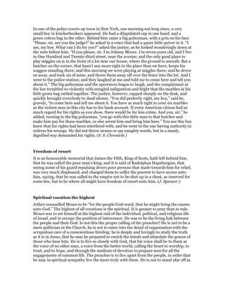 In one of the police courts up town in New York, one morning not long since, a very
small boy in knickerbockers appeared. He had a dilapidated cap in one hand, and a
green cotton bag in the other. Behind him came a big policeman, with a grin on his face.
“Please, sir, are you the judge?” he asked in a voice that had a queer little quiver in it. “I
am, my boy. What can I do for you?” asked the justice, as he looked wonderingly down at
the mite before him. “If you please, sir, I’m Johnny Moore. I’m seven years old, and I live
in One Hundred and Twenty-third street, near the avenue; and the only good place to
play miggles on is in the front of a lot near our house, where the ground is smooth. But a
butcher on the corner, that hasn’t any more right to the place than we have, keeps his
waggon standing there; and this morning we were playing at miggles there, and he drove
us away, and took six of mine, and threw them away off over the fence into the lot. And I
went to the police-station; and they laughed at me and told me to come here and tell you
about it.” The big policeman and the spectators began to laugh, and the complainant at
the bar trembled so violently with mingled indignation and fright that the marbles in his
little green bag rattled together. The justice, however, rapped sharply on the desk, and
quickly brought everybody to dead silence. “You did perfectly right, my boy,” said he,
gravely, “to come here and tell me about it. You have as much right to your six marbles
as the richest man in this city has to his bank account. If every American citizen had as
much regard for his rights as you show, there would be far less crime. And you, sir,” he
added, turning to the big policeman, “you go with this little man to that butcher and
make him pay for those marbles, or else arrest him and bring him here.” You see this boy
knew that his rights had been interfered with, and he went to the one having authority to
redress his wrongs. He did not throw stones or say naughty words, but in a manly,
dignified way demanded his rights. (S. S. Chronicle.)
Freedom of resort
It is an honourable memorial that James the Fifth, King of Scots, hath left behind him,
that he was called the poor man’s king; and it is said of Radolphus Hapsburgius, that
seeing some of his guard repulsing divers poor persons that made towards him for relief,
was very much displeased, and charged them to suffer the poorest to have access unto
him, saying, that he was called to the empire not to be shut up in a chest, as reserved for
some few, but to be where all might have freedom of resort unto him. (J. Spencer.)
Spiritual vocation the highest
Jethro counselled Moses to be “for the people God-ward, that he might bring the causes
unto God.” The highest of all vocations is the spiritual. It is greater to pray than to rule.
Moses was to set himself at the highest end of the individual, political, and religious life
of Israel, and to occupy the position of intercessor. He was to be the living link between
the people and their God. Is not this the proper calling of the preacher? He is not to be a
mere politician in the Church, he is not to enter into the detail of organization with the
scrupulous care of a conscientious hireling: he is deeply and lovingly to study the truth
as it is in Jesus, that he may be prepared to enrich the minds and stimulate the graces of
those who hear him. He is to live so closely with God, that his voice shall be to them as
the voice of no other man, a voice from the better world, calling the heart to worship, to
trust, and to hope, and through the medium of devotion to prepare men for all the
engagements of common life. The preacher is to live apart from the people, in order that
he may in spiritual sympathy live the more truly with them. He is not to stand afar off as
 