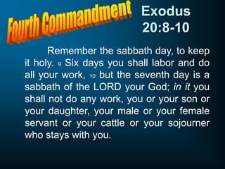 Exodus
20:8-10
Remember the sabbath day, to keep
it holy. 9 Six days you shall labor and do
all your work, 10 but the seventh day is a
sabbath of the LORD your God; in it you
shall not do any work, you or your son or
your daughter, your male or your female
servant or your cattle or your sojourner
who stays with you.
 