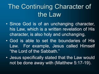 The Continuing Character of
the Law
• Since God is of an unchanging character,
his Law, which is a written revelation of His
character, is also holy and unchanging.
• God is able to set the boundaries of His
Law. For example, Jesus called Himself
“the Lord of the Sabbath.”
• Jesus specifically stated that the Law would
not be done away with (Matthew 5:17-19).
 
