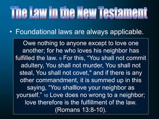 • Foundational laws are always applicable.
Owe nothing to anyone except to love one
another; for he who loves his neighbor has
fulfilled the law. 9 For this, “You shall not commit
adultery, You shall not murder, You shall not
steal, You shall not covet," and if there is any
other commandment, it is summed up in this
saying, “You shalllove your neighbor as
yourself.” 10 Love does no wrong to a neighbor;
love therefore is the fulfillment of the law.
(Romans 13:8-10).
 