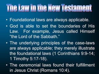 • Foundational laws are always applicable.
• God is able to set the boundaries of His
Law. For example, Jesus called Himself
“the Lord of the Sabbath.”
• The underlying principles of the case-laws
are always applicable; they merely illustrate
the foundational laws (1 Corinthians 9:9-14;
1 Timothy 5:17-18).
• The ceremonial laws found their fulfillment
in Jesus Christ (Romans 10:4).
 