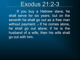 Exodus 21:2-3
If you buy a Hebrew slave, he
shall serve for six years; but on the
seventh he shall go out as a free man
without payment. 3 If he comes alone,
he shall go out alone; if he is the
husband of a wife, then his wife shall
go out with him.
 