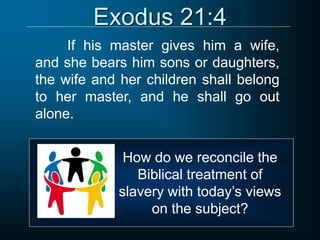 Exodus 21:4
If his master gives him a wife,
and she bears him sons or daughters,
the wife and her children shall belong
to her master, and he shall go out
alone.
How do we reconcile the
Biblical treatment of
slavery with today’s views
on the subject?
 