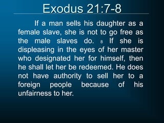 Exodus 21:7-8
If a man sells his daughter as a
female slave, she is not to go free as
the male slaves do. 8 If she is
displeasing in the eyes of her master
who designated her for himself, then
he shall let her be redeemed. He does
not have authority to sell her to a
foreign people because of his
unfairness to her.
 