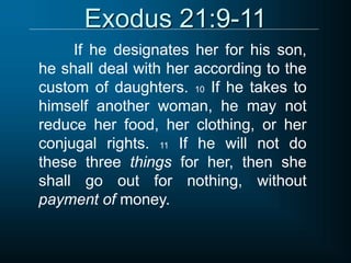 Exodus 21:9-11
If he designates her for his son,
he shall deal with her according to the
custom of daughters. 10 If he takes to
himself another woman, he may not
reduce her food, her clothing, or her
conjugal rights. 11 If he will not do
these three things for her, then she
shall go out for nothing, without
payment of money.
 