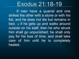 Exodus 21:18-19
If men have a quarrel and one
strikes the other with a stone or with his
fist, and he does not die but remains in
bed, 19 if he gets up and walks around
outside on his staff, then he who struck
him shall go unpunished; he shall only
pay for his loss of time, and shall take
care of him until he is completely
healed.
 