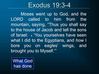 Exodus 19:3-4
Moses went up to God, and the
LORD called to him from the
mountain, saying, “Thus you shall say
to the house of Jacob and tell the sons
of Israel: 4 ‘You yourselves have seen
what I did to the Egyptians, and how I
bore you on eagles’ wings, and
brought you to Myself.’”
What God
has done
 
