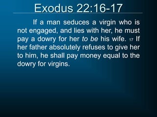 Exodus 22:16-17
If a man seduces a virgin who is
not engaged, and lies with her, he must
pay a dowry for her to be his wife. 17 If
her father absolutely refuses to give her
to him, he shall pay money equal to the
dowry for virgins.
 