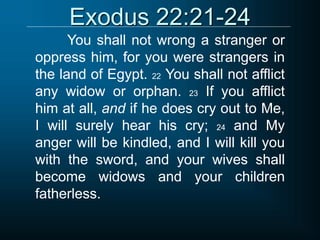 Exodus 22:21-24
You shall not wrong a stranger or
oppress him, for you were strangers in
the land of Egypt. 22 You shall not afflict
any widow or orphan. 23 If you afflict
him at all, and if he does cry out to Me,
I will surely hear his cry; 24 and My
anger will be kindled, and I will kill you
with the sword, and your wives shall
become widows and your children
fatherless.
 