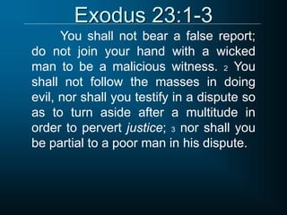 Exodus 23:1-3
You shall not bear a false report;
do not join your hand with a wicked
man to be a malicious witness. 2 You
shall not follow the masses in doing
evil, nor shall you testify in a dispute so
as to turn aside after a multitude in
order to pervert justice; 3 nor shall you
be partial to a poor man in his dispute.
 