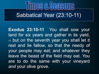 Sabbatical Year (23:10-11)
Exodus 23:10-11 You shall sow your
land for six years and gather in its yield,
11 but on the seventh year you shall let it
rest and lie fallow, so that the needy of
your people may eat; and whatever they
leave the beast of the field may eat. You
are to do the same with your vineyard
and your olive grove.
 