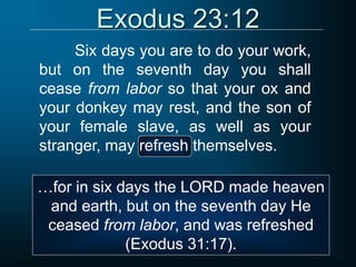 Exodus 23:12
Six days you are to do your work,
but on the seventh day you shall
cease from labor so that your ox and
your donkey may rest, and the son of
your female slave, as well as your
stranger, may refresh themselves.
…for in six days the LORD made heaven
and earth, but on the seventh day He
ceased from labor, and was refreshed
(Exodus 31:17).
 