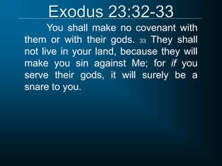 Exodus 23:32-33
You shall make no covenant with
them or with their gods. 33 They shall
not live in your land, because they will
make you sin against Me; for if you
serve their gods, it will surely be a
snare to you.
 