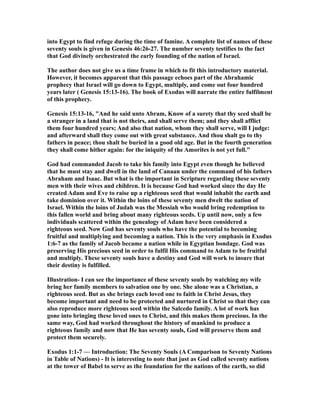 into Egypt to find refuge during the time of famine. A complete list of names of these
seventy souls is given in Genesis 46:26-27. The number seventy testifies to the fact
that God divinely orchestrated the early founding of the nation of Israel.
The author does not give us a time frame in which to fit this introductory material.
However, it becomes apparent that this passage echoes part of the Abrahamic
prophecy that Israel will go down to Egypt, multiply, and come out four hundred
years later ( Genesis 15:13-16). The book of Exodus will narrate the entire fulfilment
of this prophecy.
Genesis 15:13-16, "And he said unto Abram, Know of a surety that thy seed shall be
a stranger in a land that is not theirs, and shall serve them; and they shall afflict
them four hundred years; And also that nation, whom they shall serve, will I judge:
and afterward shall they come out with great substance. And thou shalt go to thy
fathers in peace; thou shalt be buried in a good old age. But in the fourth generation
they shall come hither again: for the iniquity of the Amorites is not yet full."
God had commanded Jacob to take his family into Egypt even though he believed
that he must stay and dwell in the land of Canaan under the command of his fathers
Abraham and Isaac. But what is the important in Scripture regarding these seventy
men with their wives and children. It is because God had worked since the day He
created Adam and Eve to raise up a righteous seed that would inhabit the earth and
take dominion over it. Within the loins of these seventy men dwelt the nation of
Israel. Within the loins of Judah was the Messiah who would bring redemption to
this fallen world and bring about many righteous seeds. Up until now, only a few
individuals scattered within the genealogy of Adam have been considered a
righteous seed. Now God has seventy souls who have the potential to becoming
fruitful and multiplying and becoming a nation. This is the very emphasis in Exodus
1:6-7 as the family of Jacob became a nation while in Egyptian bondage. God was
preserving His precious seed in order to fulfil His command to Adam to be fruitful
and multiply. These seventy souls have a destiny and God will work to insure that
their destiny is fulfilled.
Illustration- I can see the importance of these seventy souls by watching my wife
bring her family members to salvation one by one. She alone was a Christian, a
righteous seed. But as she brings each loved one to faith in Christ Jesus, they
become important and need to be protected and nurtured in Christ so that they can
also reproduce more righteous seed within the Salcedo family. A lot of work has
gone into bringing these loved ones to Christ, and this makes them precious. In the
same way, God had worked throughout the history of mankind to produce a
righteous family and now that He has seventy souls, God will preserve them and
protect them securely.
Exodus 1:1-7 — Introduction: The Seventy Souls (A Comparison to Seventy Nations
in Table of Nations) - It is interesting to note that just as God called seventy nations
at the tower of Babel to serve as the foundation for the nations of the earth, so did
 