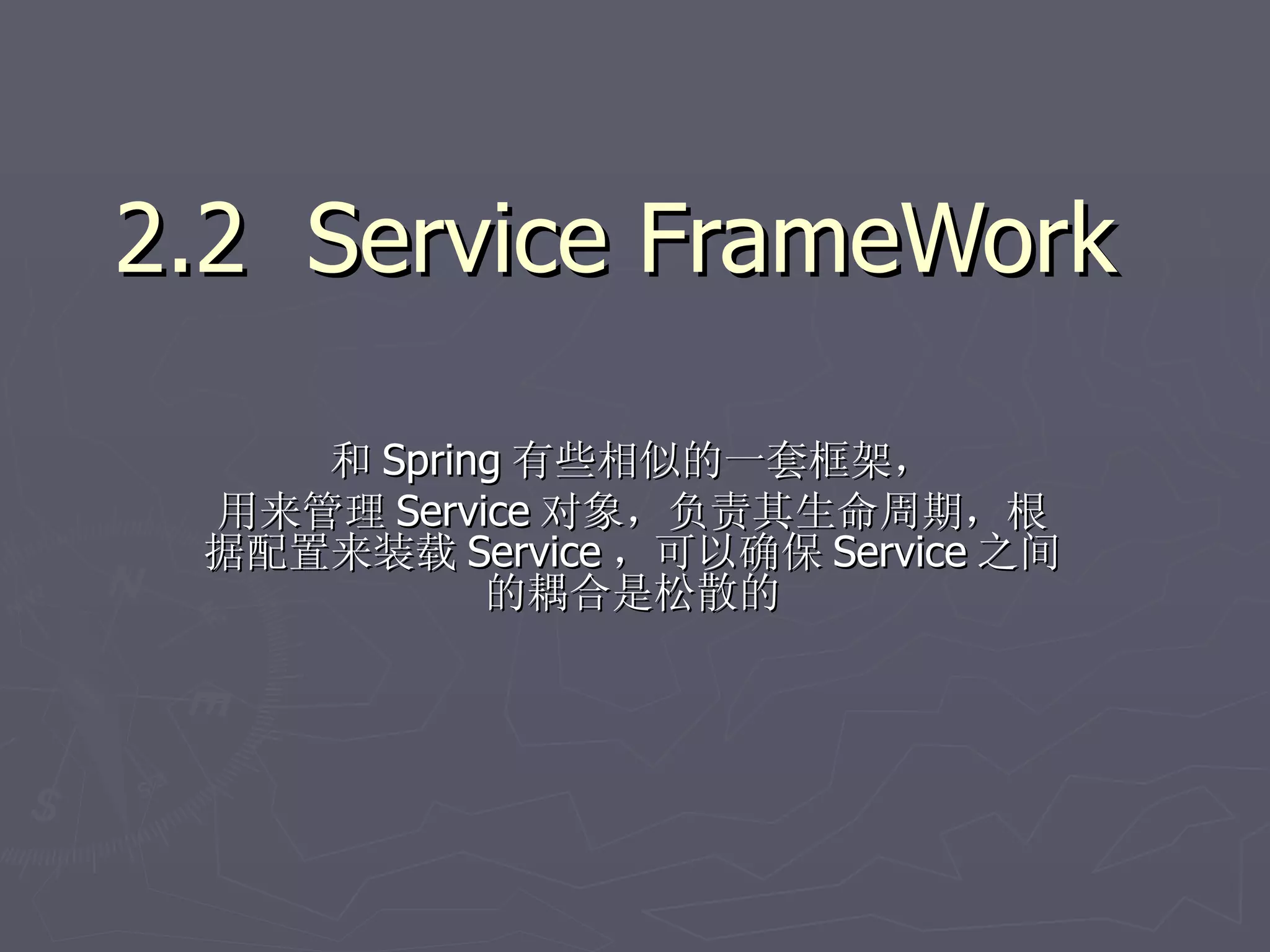2.2 Service FrameWork

    和 Spring 有些相似的一套框架，
 用来管理 Service 对象，负责其生命周期，根
 据配置来装载 Service ，可以确保 Service 之间
           的耦合是松散的
 
