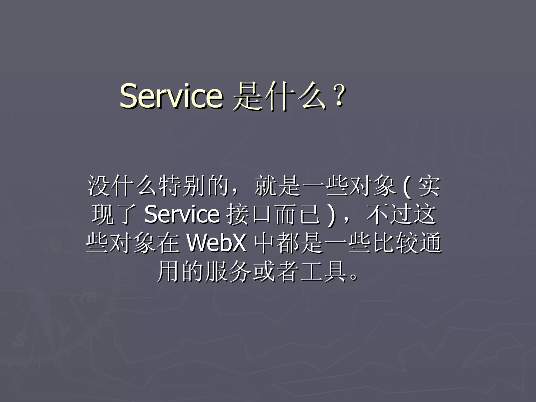Service 是什么？

没什么特别的，就是一些对象 ( 实
现了 Service 接口而已 ) ，不过这
些对象在 WebX 中都是一些比较通
    用的服务或者工具。
 