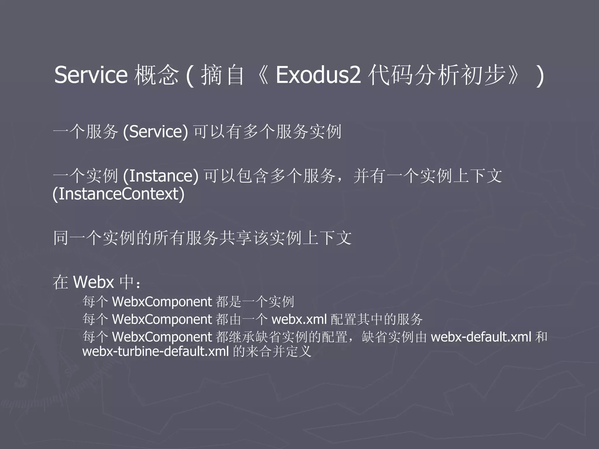 Service 概念 ( 摘自《 Exodus2 代码分析初步》 )

一个服务 (Service) 可以有多个服务实例

一个实例 (Instance) 可以包含多个服务，并有一个实例上下文
(InstanceContext)

同一个实例的所有服务共享该实例上下文

在 Webx 中：
  每个 WebxComponent 都是一个实例
  每个 WebxComponent 都由一个 webx.xml 配置其中的服务
  每个 WebxComponent 都继承缺省实例的配置，缺省实例由 webx-default.xml 和
  webx-turbine-default.xml 的来合并定义
 
