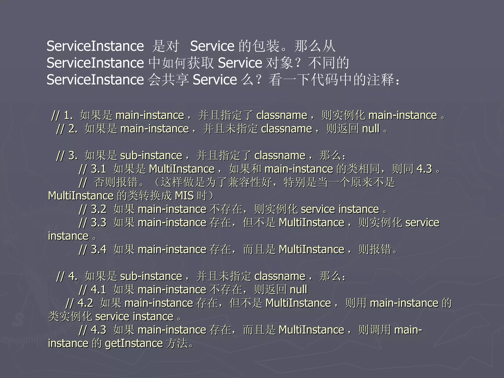 ServiceInstance 是对 Service 的包装。那么从
ServiceInstance 中如何获取 Service 对象？不同的
ServiceInstance 会共享 Service 么？看一下代码中的注释：

// 1. 如果是 main-instance ，并且指定了 classname ，则实例化 main-instance 。
 // 2. 如果是 main-instance ，并且未指定 classname ，则返回 null 。

  // 3. 如果是 sub-instance ，并且指定了 classname ，那么：
       // 3.1 如果是 MultiInstance ，如果和 main-instance 的类相同，则同 4.3 。
       // 否则报错。（这样做是为了兼容性好，特别是当一个原来不是
MultiInstance 的类转换成 MIS 时）
       // 3.2 如果 main-instance 不存在，则实例化 service instance 。
       // 3.3 如果 main-instance 存在，但不是 MultiInstance ，则实例化 service
instance 。
       // 3.4 如果 main-instance 存在，而且是 MultiInstance ，则报错。

  // 4. 如果是 sub-instance ，并且未指定 classname ，那么：
       // 4.1 如果 main-instance 不存在，则返回 null
    // 4.2 如果 main-instance 存在，但不是 MultiInstance ，则用 main-instance 的
类实例化 service instance 。
       // 4.3 如果 main-instance 存在，而且是 MultiInstance ，则调用 main-
instance 的 getInstance 方法。
 