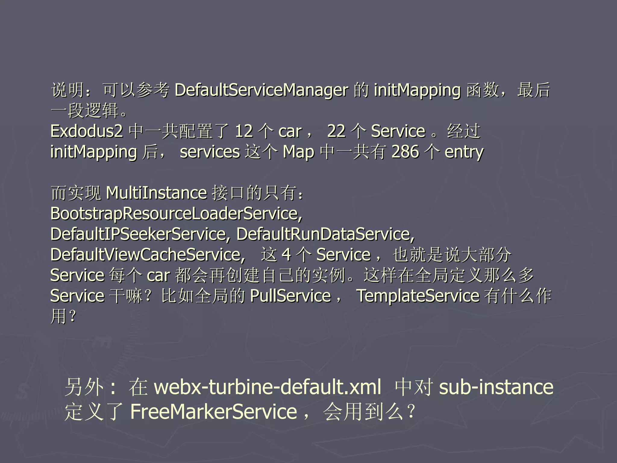 说明：可以参考 DefaultServiceManager 的 initMapping 函数，最后
一段逻辑。
Exdodus2 中一共配置了 12 个 car ， 22 个 Service 。经过
initMapping 后， services 这个 Map 中一共有 286 个 entry

而实现 MultiInstance 接口的只有：
BootstrapResourceLoaderService,
DefaultIPSeekerService, DefaultRunDataService,
DefaultViewCacheService, 这 4 个 Service ，也就是说大部分
Service 每个 car 都会再创建自己的实例。这样在全局定义那么多
Service 干嘛？比如全局的 PullService ， TemplateService 有什么作
用？



 另外 : 在 webx-turbine-default.xml 中对 sub-instance
 定义了 FreeMarkerService ，会用到么？
 