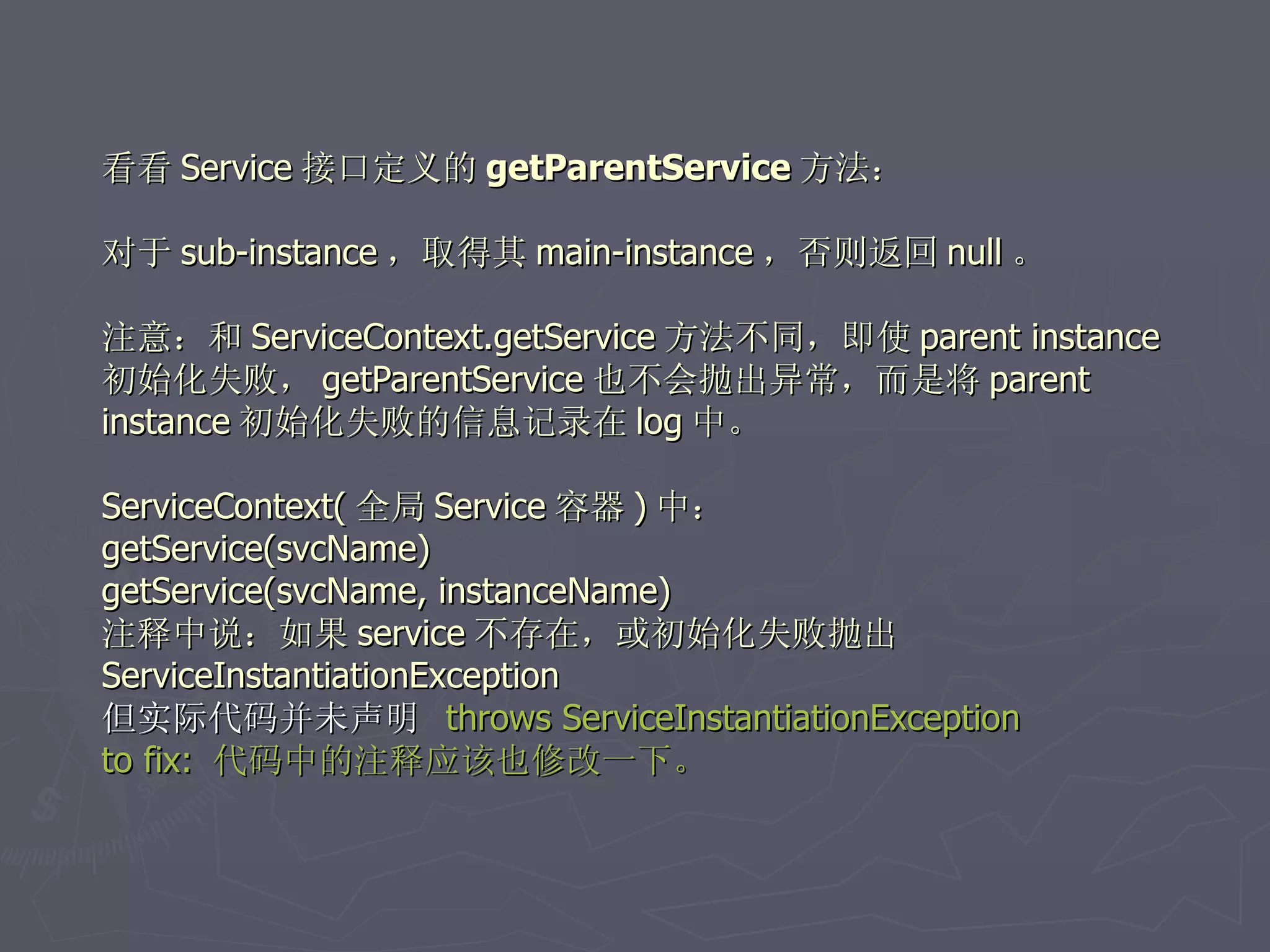 看看 Service 接口定义的 getParentService 方法：

对于 sub-instance ，取得其 main-instance ，否则返回 null 。

注意：和 ServiceContext.getService 方法不同，即使 parent instance
初始化失败， getParentService 也不会抛出异常，而是将 parent
instance 初始化失败的信息记录在 log 中。

ServiceContext( 全局 Service 容器 ) 中：
getService(svcName)
getService(svcName, instanceName)
注释中说：如果 service 不存在，或初始化失败抛出
ServiceInstantiationException
但实际代码并未声明 throws ServiceInstantiationException
to fix: 代码中的注释应该也修改一下。
 