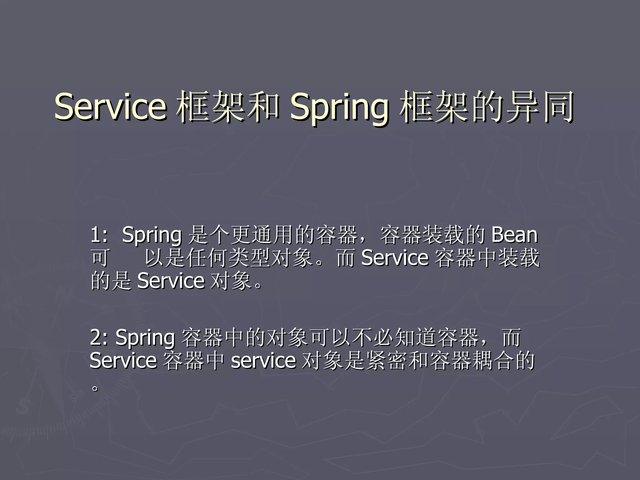 Service 框架和 Spring 框架的异同


 1: Spring 是个更通用的容器，容器装载的 Bean
 可    以是任何类型对象。而 Service 容器中装载
 的是 Service 对象。

 2: Spring 容器中的对象可以不必知道容器，而
 Service 容器中 service 对象是紧密和容器耦合的
 。
 