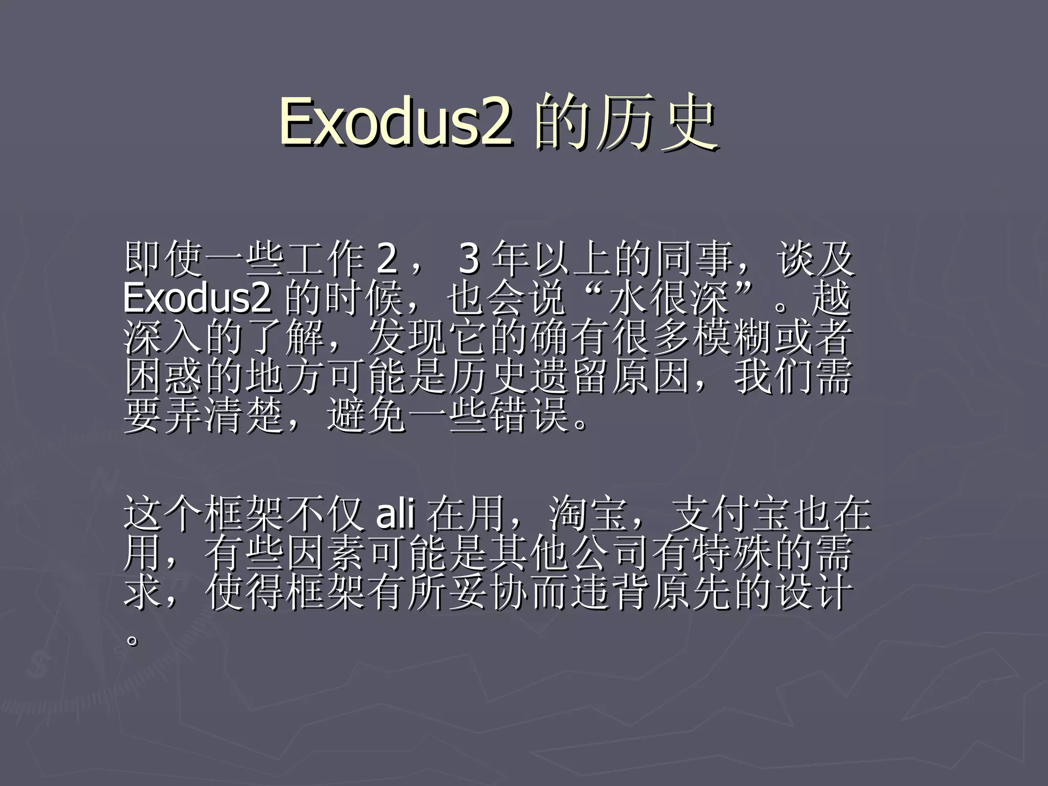 Exodus2 的历史

即使一些工作 2 ， 3 年以上的同事，谈及
Exodus2 的时候，也会说“水很深”。越
深入的了解，发现它的确有很多模糊或者
困惑的地方可能是历史遗留原因，我们需
要弄清楚，避免一些错误。

这个框架不仅 ali 在用，淘宝，支付宝也在
用，有些因素可能是其他公司有特殊的需
求，使得框架有所妥协而违背原先的设计
。
 