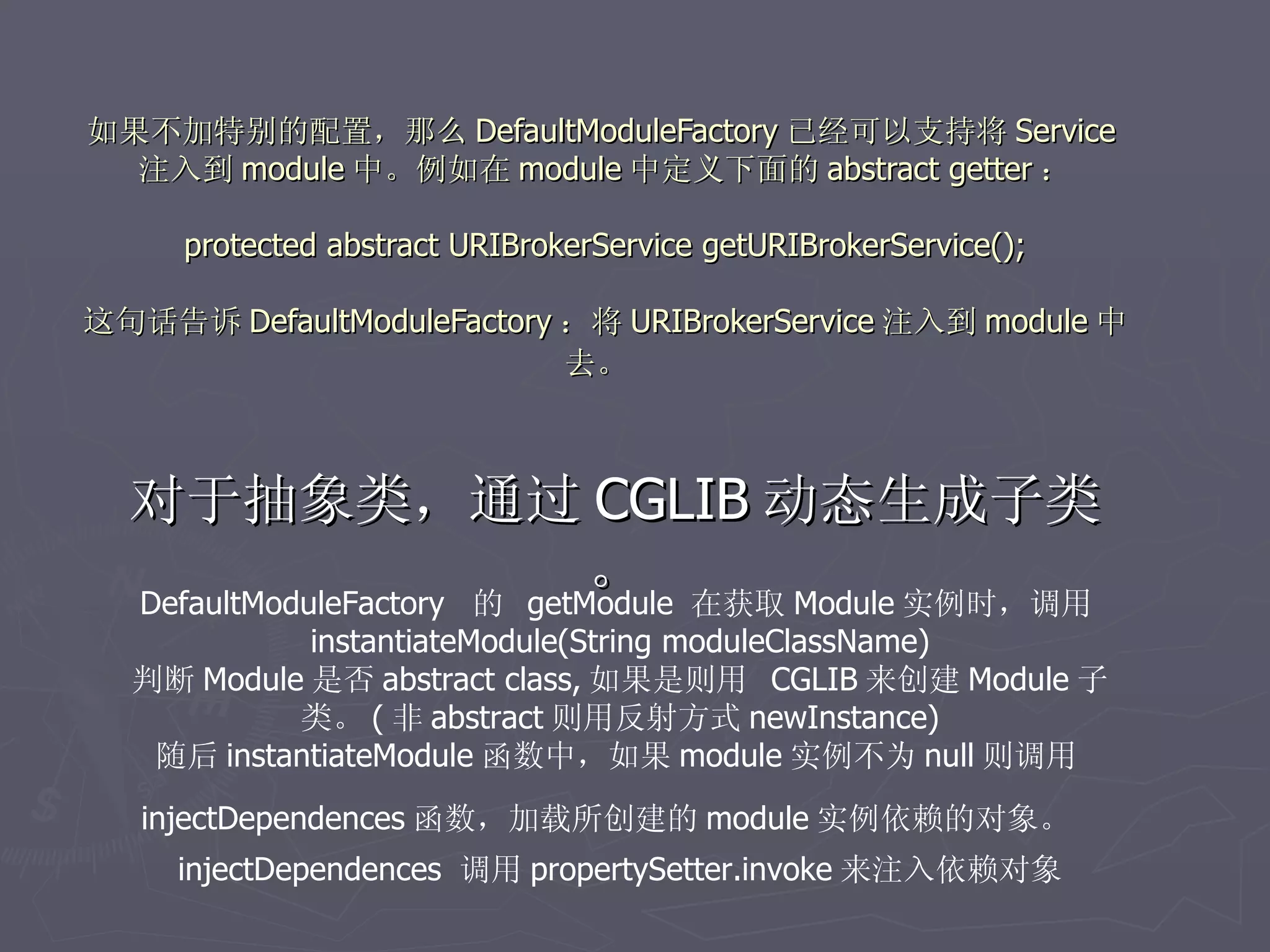 如果不加特别的配置，那么 DefaultModuleFactory 已经可以支持将 Service
  注入到 module 中。例如在 module 中定义下面的 abstract getter ：
                                
   protected abstract URIBrokerService getURIBrokerService();

这句话告诉 DefaultModuleFactory ：将 URIBrokerService 注入到 module 中
                           去。



  对于抽象类，通过 CGLIB 动态生成子类
                             。 在获取 Module 实例时，调用
  DefaultModuleFactory 的 getModule
            instantiateModule(String moduleClassName)
  判断 Module 是否 abstract class, 如果是则用 CGLIB 来创建 Module 子
           类。 ( 非 abstract 则用反射方式 newInstance)
   随后 instantiateModule 函数中，如果 module 实例不为 null 则调用
   injectDependences 函数，加载所创建的 module 实例依赖的对象。
     injectDependences 调用 propertySetter.invoke 来注入依赖对象
 