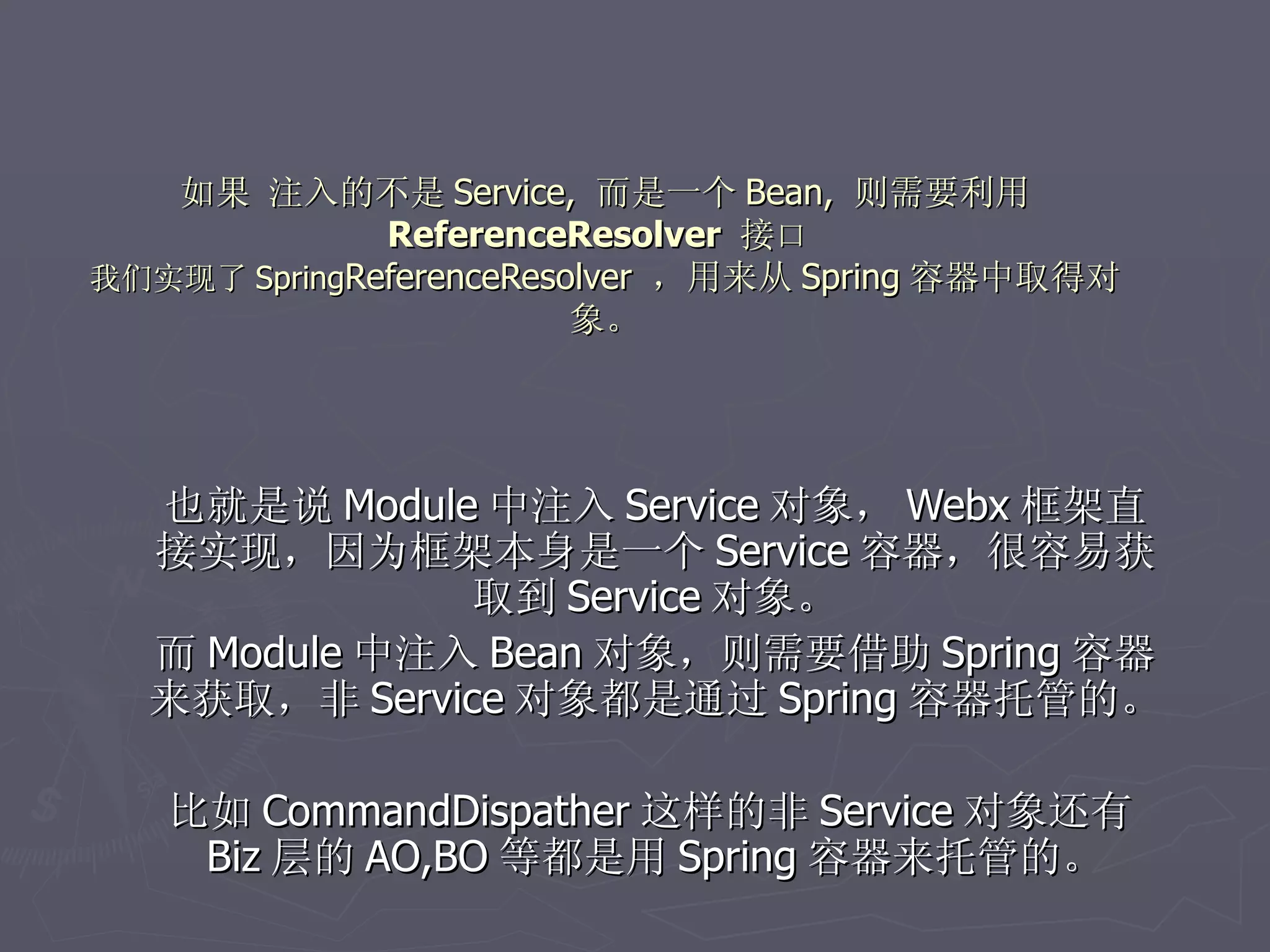 如果 注入的不是 Service, 而是一个 Bean, 则需要利用
              ReferenceResolver 接口
我们实现了 SpringReferenceResolver ，用来从 Spring 容器中取得对
                         象。




  也就是说 Module 中注入 Service 对象， Webx 框架直
  接实现，因为框架本身是一个 Service 容器，很容易获
              取到 Service 对象。
  而 Module 中注入 Bean 对象，则需要借助 Spring 容器
  来获取，非 Service 对象都是通过 Spring 容器托管的。

   比如 CommandDispather 这样的非 Service 对象还有
    Biz 层的 AO,BO 等都是用 Spring 容器来托管的。
 