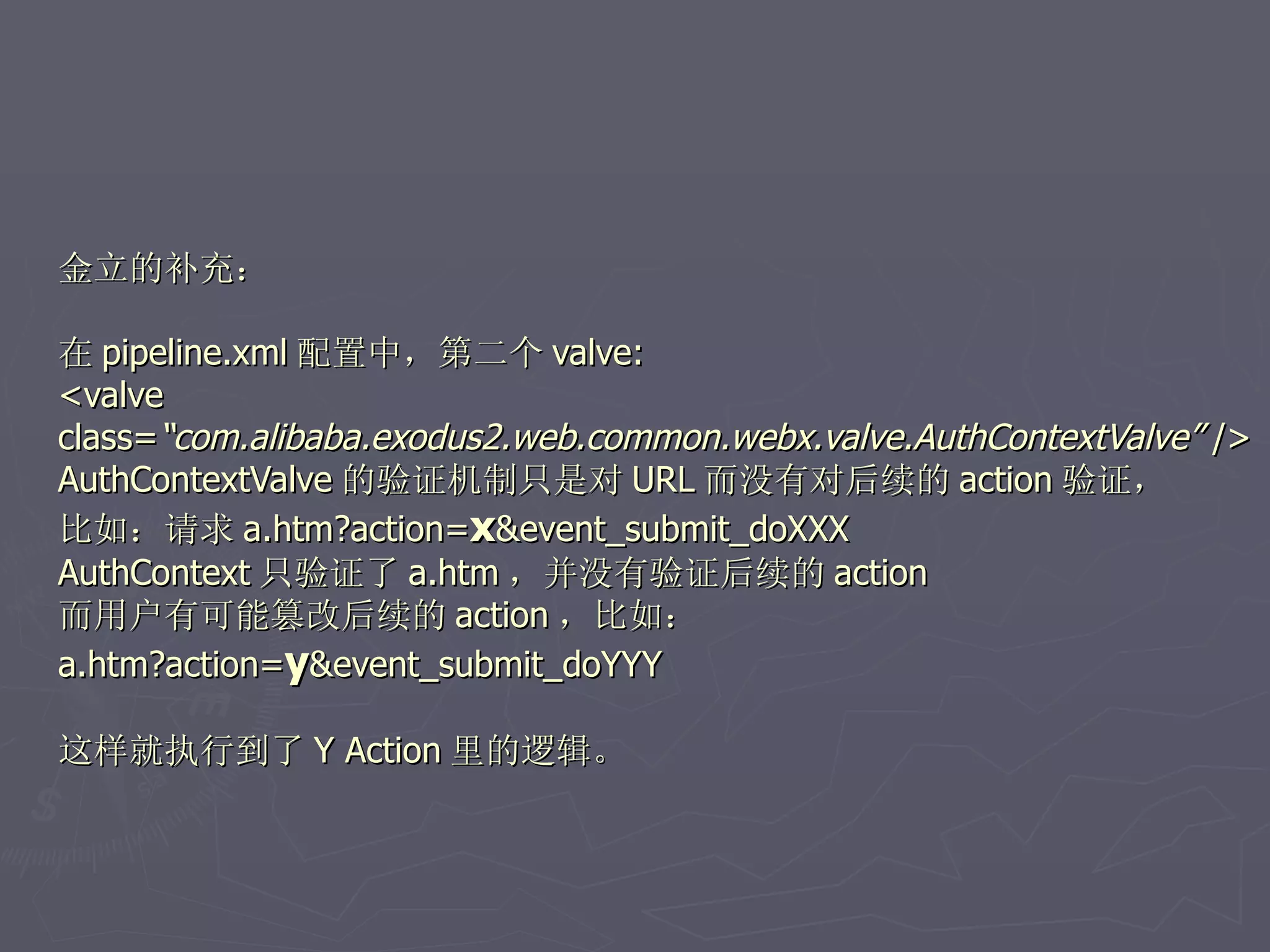 金立的补充：

在 pipeline.xml 配置中，第二个 valve:
<valve
class=“com.alibaba.exodus2.web.common.webx.valve.AuthContextValve” />
AuthContextValve 的验证机制只是对 URL 而没有对后续的 action 验证，
比如：请求 a.htm?action=x&event_submit_doXXX
AuthContext 只验证了 a.htm ，并没有验证后续的 action
而用户有可能篡改后续的 action ，比如：
a.htm?action=y&event_submit_doYYY

这样就执行到了 Y Action 里的逻辑。
 