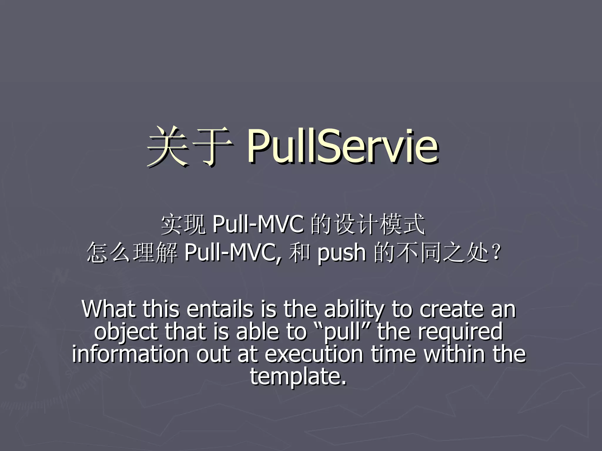 关于 PullServie
    实现 Pull-MVC 的设计模式
 怎么理解 Pull-MVC, 和 push 的不同之处？

 What this entails is the ability to create an
   object that is able to “pull” the required
information out at execution time within the
                   template.
 