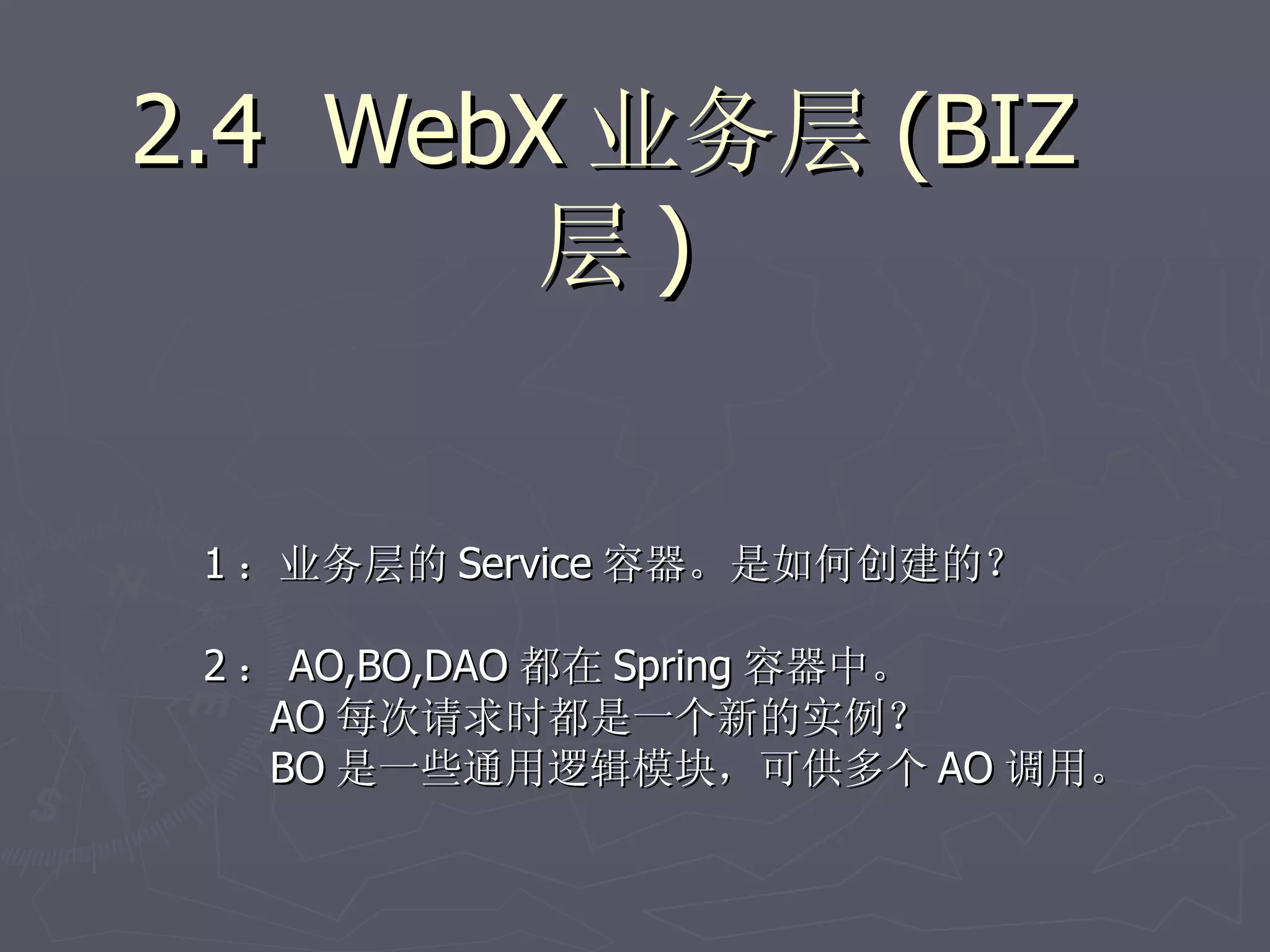 2.4 WebX 业务层 (BIZ
        层)


 1 ：业务层的 Service 容器。是如何创建的？

 2 ： AO,BO,DAO 都在 Spring 容器中。
    AO 每次请求时都是一个新的实例？
    BO 是一些通用逻辑模块，可供多个 AO 调用。
 