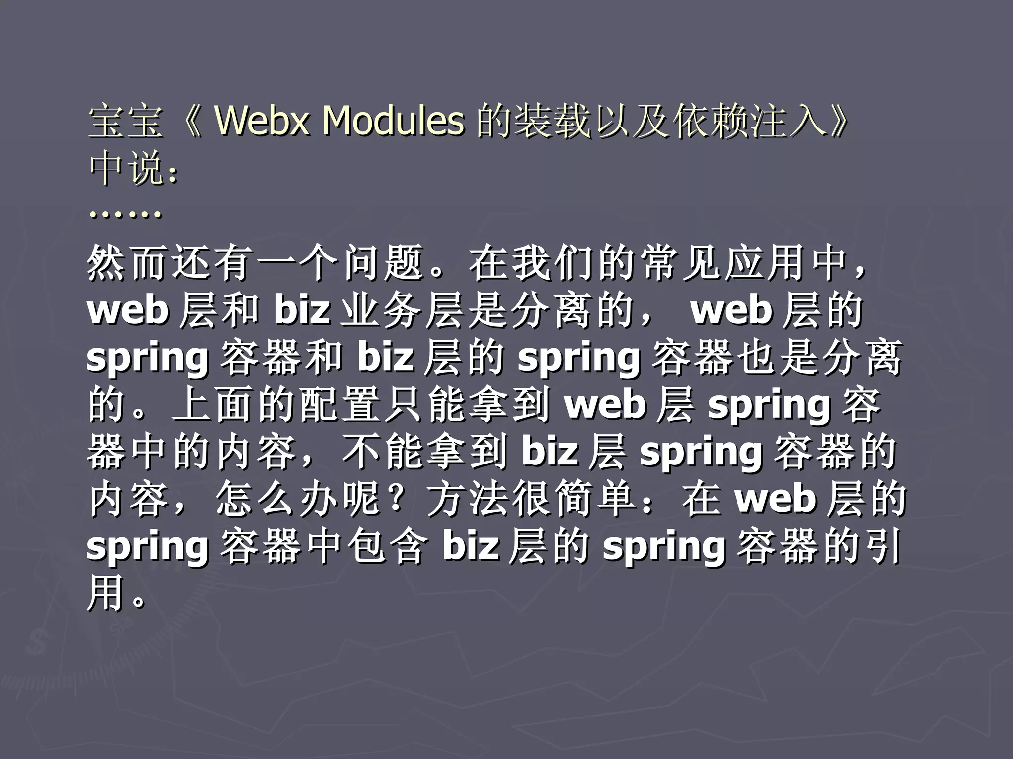 宝宝《 Webx Modules 的装载以及依赖注入》
中说：
……
然而还有一个问题。在我们的常见应用中，
web 层和 biz 业务层是分离的， web 层的
spring 容器和 biz 层的 spring 容器也是分离
的。上面的配置只能拿到 web 层 spring 容
器中的内容，不能拿到 biz 层 spring 容器的
内容，怎么办呢？方法很简单：在 web 层的
spring 容器中包含 biz 层的 spring 容器的引
用。
 