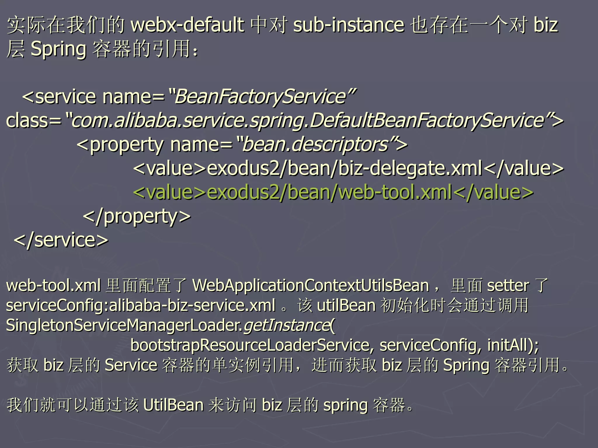 实际在我们的 webx-default 中对 sub-instance 也存在一个对 biz
层 Spring 容器的引用：

  <service name=“BeanFactoryService”
class=“com.alibaba.service.spring.DefaultBeanFactoryService”>
        <property name=“bean.descriptors”>
              <value>exodus2/bean/biz-delegate.xml</value>
              <value>exodus2/bean/web-tool.xml</value>
         </property>
 </service>

web-tool.xml 里面配置了 WebApplicationContextUtilsBean ，里面 setter 了
serviceConfig:alibaba-biz-service.xml 。该 utilBean 初始化时会通过调用
SingletonServiceManagerLoader.getInstance(
                  bootstrapResourceLoaderService, serviceConfig, initAll);
获取 biz 层的 Service 容器的单实例引用，进而获取 biz 层的 Spring 容器引用。

我们就可以通过该 UtilBean 来访问 biz 层的 spring 容器。
 