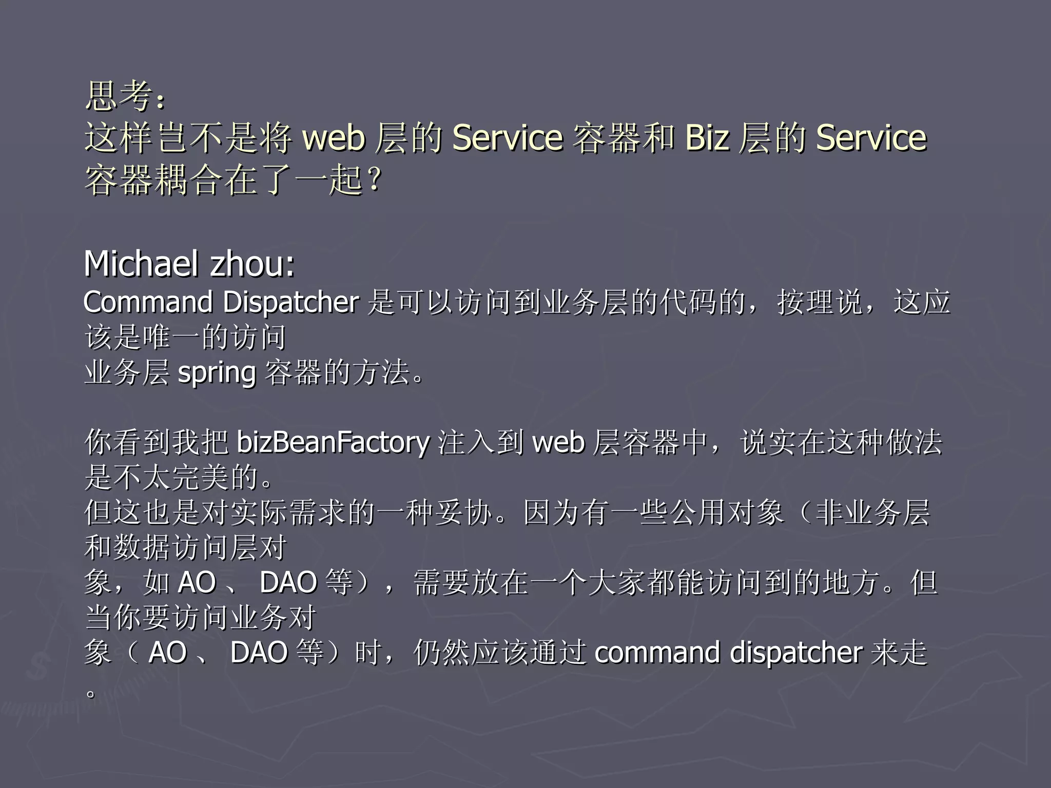 思考：
这样岂不是将 web 层的 Service 容器和 Biz 层的 Service
容器耦合在了一起？

Michael zhou:
Command Dispatcher 是可以访问到业务层的代码的，按理说，这应
该是唯一的访问
业务层 spring 容器的方法。

你看到我把 bizBeanFactory 注入到 web 层容器中，说实在这种做法
是不太完美的。
但这也是对实际需求的一种妥协。因为有一些公用对象（非业务层
和数据访问层对
象，如 AO 、 DAO 等），需要放在一个大家都能访问到的地方。但
当你要访问业务对
象（ AO 、 DAO 等）时，仍然应该通过 command dispatcher 来走
。
 
