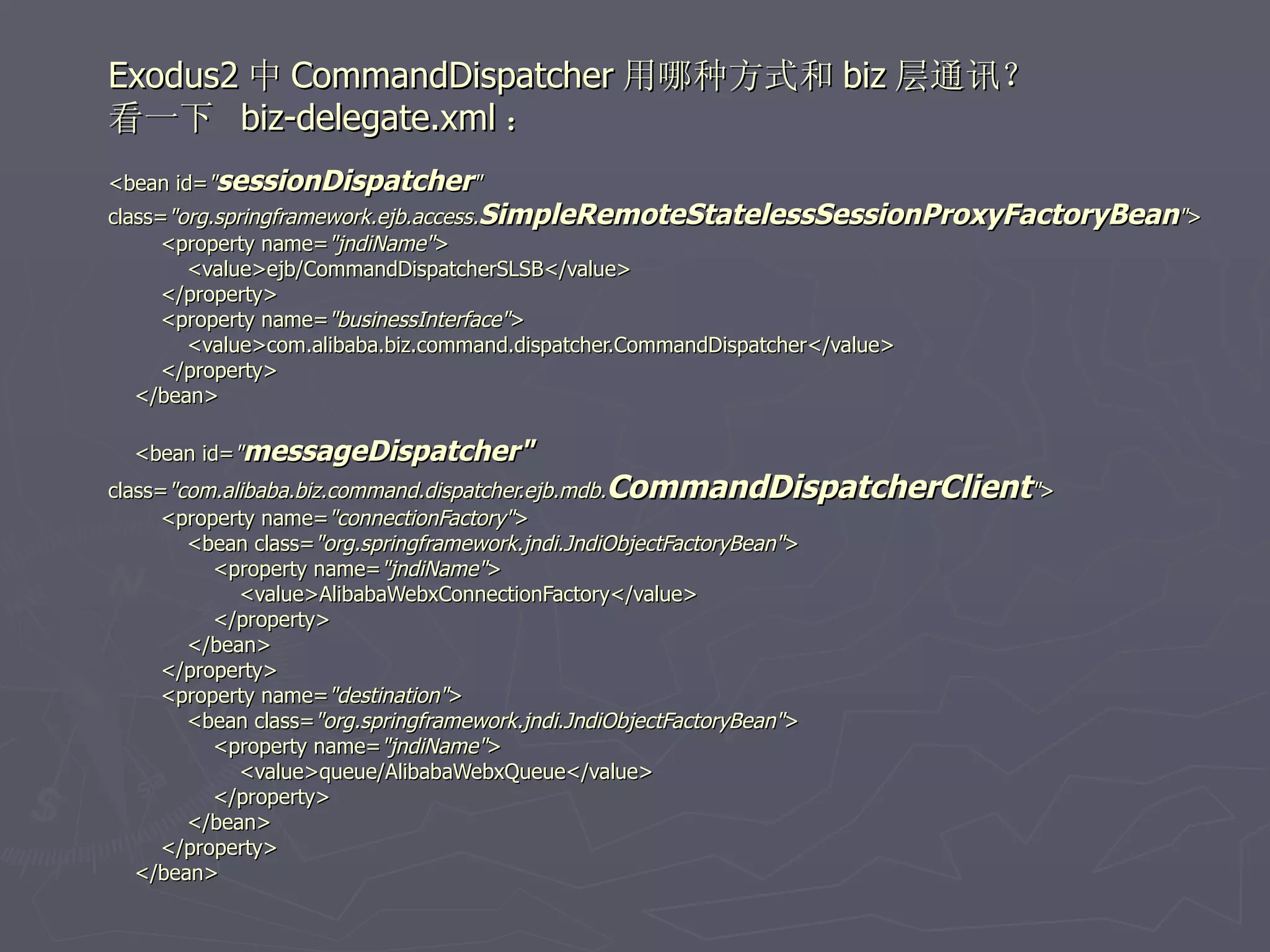 Exodus2 中 CommandDispatcher 用哪种方式和 biz 层通讯？
看一下 biz-delegate.xml ：
<bean id="sessionDispatcher"
class="org.springframework.ejb.access.SimpleRemoteStatelessSessionProxyFactoryBean">
      <property name="jndiName">
        <value>ejb/CommandDispatcherSLSB</value>
      </property>
      <property name="businessInterface">
        <value>com.alibaba.biz.command.dispatcher.CommandDispatcher</value>
      </property>
   </bean>

  <bean id="messageDispatcher"
class="com.alibaba.biz.command.dispatcher.ejb.mdb.CommandDispatcherClient">
      <property name="connectionFactory">
        <bean class="org.springframework.jndi.JndiObjectFactoryBean">
           <property name="jndiName">
             <value>AlibabaWebxConnectionFactory</value>
           </property>
        </bean>
      </property>
      <property name="destination">
        <bean class="org.springframework.jndi.JndiObjectFactoryBean">
           <property name="jndiName">
             <value>queue/AlibabaWebxQueue</value>
           </property>
        </bean>
      </property>
   </bean>
 