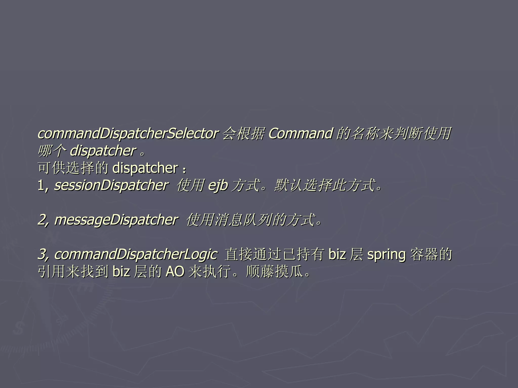 commandDispatcherSelector 会根据 Command 的名称来判断使用
哪个 dispatcher 。
可供选择的 dispatcher ：
1, sessionDispatcher 使用 ejb 方式。默认选择此方式。

2, messageDispatcher 使用消息队列的方式。

3, commandDispatcherLogic 直接通过已持有 biz 层 spring 容器的
引用来找到 biz 层的 AO 来执行。顺藤摸瓜。
 