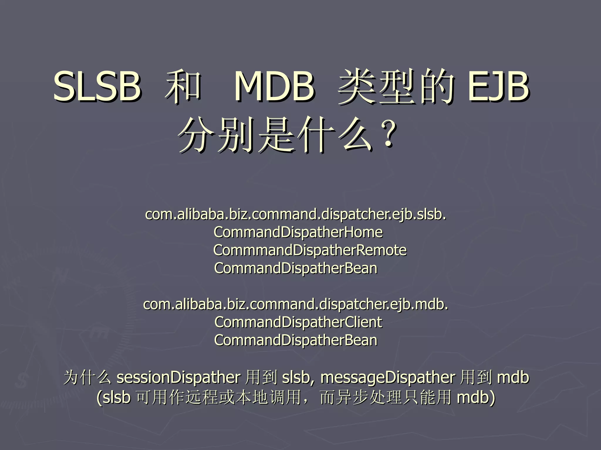SLSB 和 MDB 类型的 EJB
     分别是什么？
         com.alibaba.biz.command.dispatcher.ejb.slsb.
                   CommandDispatherHome
                   CommmandDispatherRemote
                   CommandDispatherBean

         com.alibaba.biz.command.dispatcher.ejb.mdb.
                   CommandDispatherClient
                   CommandDispatherBean

为什么 sessionDispather 用到 slsb, messageDispather 用到 mdb
  (slsb 可用作远程或本地调用，而异步处理只能用 mdb)
 