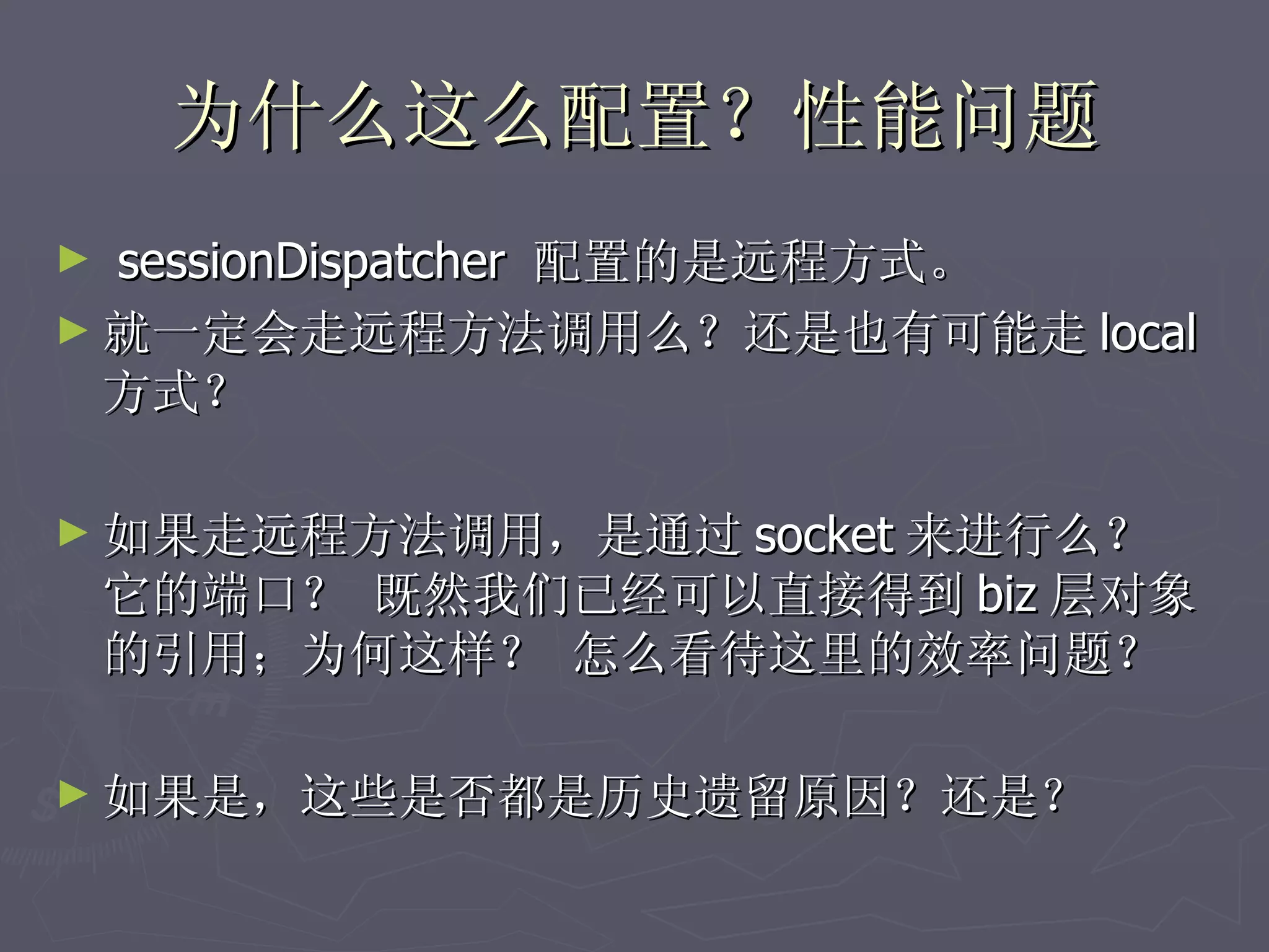 为什么这么配置？性能问题
► sessionDispatcher 配置的是远程方式。
► 就一定会走远程方法调用么？还是也有可能走 local
  方式？

► 如果走远程方法调用，是通过 socket 来进行么？
    它的端口？ 既然我们已经可以直接得到 biz 层对象
    的引用；为何这样？ 怎么看待这里的效率问题？

► 如果是，这些是否都是历史遗留原因？还是？
 