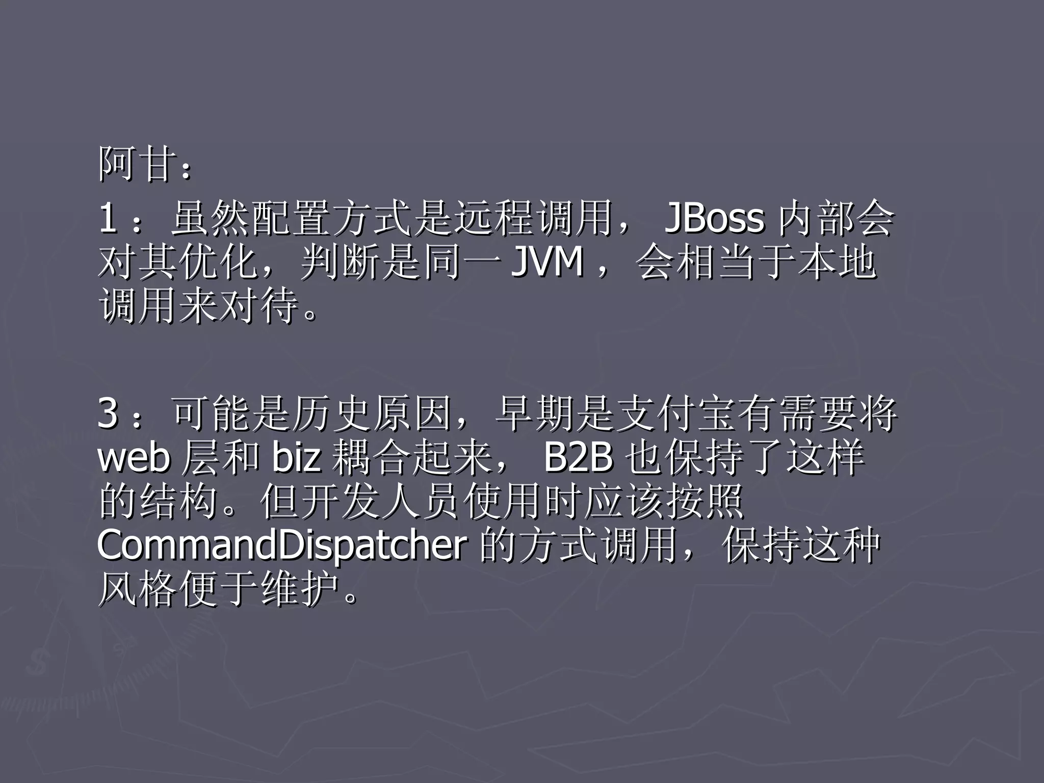 阿甘：
1 ：虽然配置方式是远程调用， JBoss 内部会
对其优化，判断是同一 JVM ，会相当于本地
调用来对待。

3 ：可能是历史原因，早期是支付宝有需要将
web 层和 biz 耦合起来， B2B 也保持了这样
的结构。但开发人员使用时应该按照
CommandDispatcher 的方式调用，保持这种
风格便于维护。
 