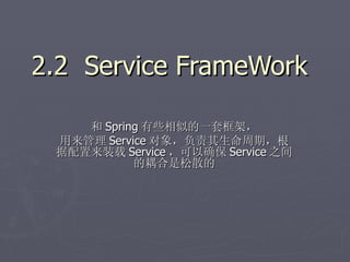 2.2 Service FrameWork

    和 Spring 有些相似的一套框架，
 用来管理 Service 对象，负责其生命周期，根
 据配置来装载 Service ，可以确保 Service 之间
           的耦合是松散的
 