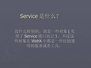 Service 是什么？

没什么特别的，就是一些对象 ( 实
现了 Service 接口而已 ) ，不过这
些对象在 WebX 中都是一些比较通
    用的服务或者工具。
 